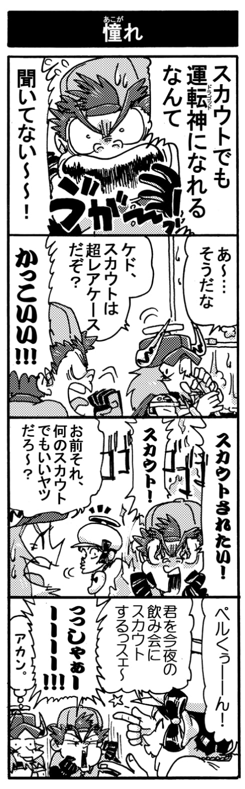 【憧れ】「スカウトでも運転神になれるなんて、聞いてない～～！」「あ～･･･そうだな。ケド、スカウトは超レアケースだぞ？」「かっこいい！！」「スカウトされたい！スカウト！」「お前それ何のスカウトでもいいヤツだろ～？」「ペルくぅ～ん！　君を今夜の飲み会にスカウトするっスェ～」「っっしゃぁーーー！！」（（アカン。））