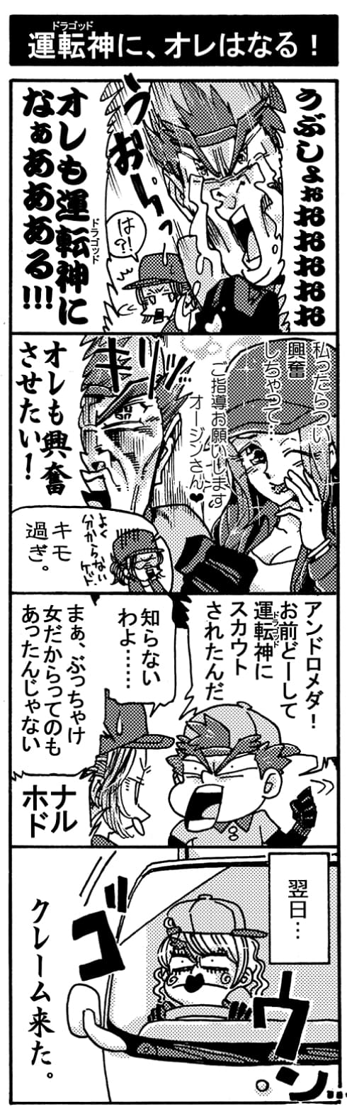 【運転神に、オレはなる！】「ぅぶしょおおおおお、オレも運転神になぁあああある！！！」「は？」(回想）『私ったらつい興奮しちゃって･･･。ご指導お願いします、オージンさん♥』「オレも興奮させたい！（キリッ）」「よくわからないケド、キモ過ぎ。」「アンドロメダ！　お前どーして運転神にスカウトされたんだ」「知らないわよ･･･。まぁ、ぶっちゃけ女だからってのもあったんじゃない？」「ナルホド！」（翌日）＜ブロロロ･･･＞←女装したペルセウス（クレーム来た。）