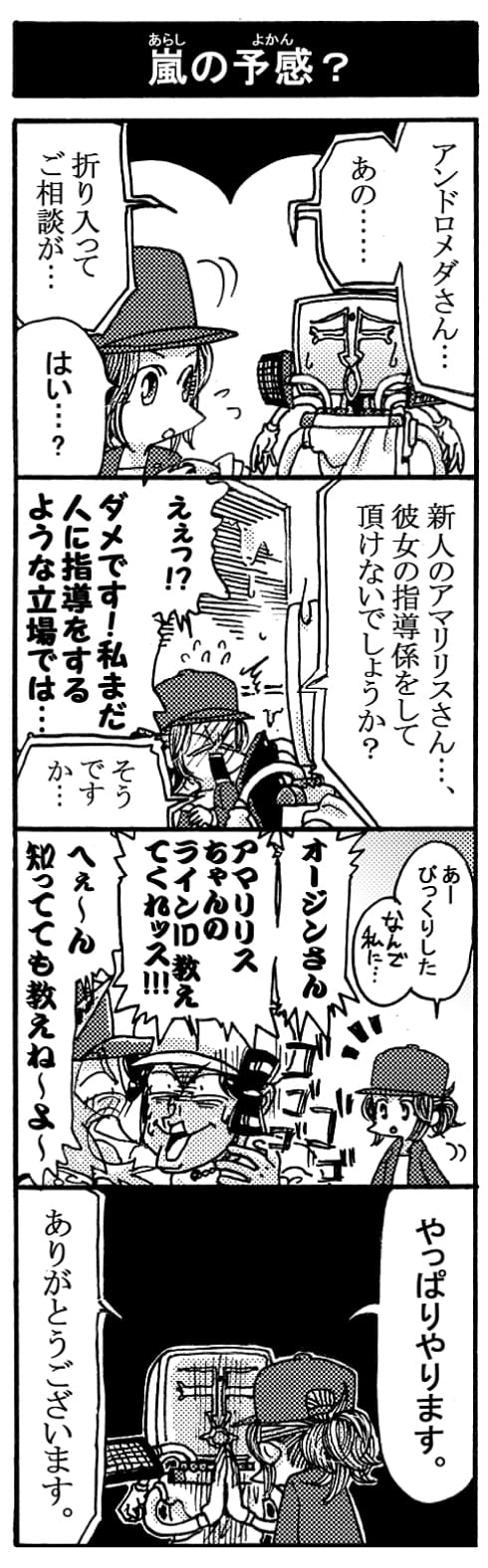 【嵐の予感？】「アンドロメダさん･･･あの・・・折り入ってご相談が･･･」「はい･･･？」「新人のアマリリスさん･･･。彼女の指導係をして頂けないでしょうか？」「えぇっ！？ダメです！私まだ人に指導をするような立場では･･･」「そうですか･･･」「ぁー、びっくりした･･･なんで私に･･･」「オージンさん！アマリリスちゃんのラインID教えてくれッス！！」「へぇ～ん知ってても教えね～よ～」「やっぱりやります。」「ありがとうございます。」