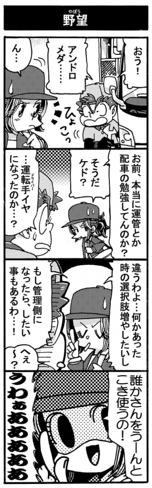 【野望】「おう！アンドロメダ･･･」「ん･･･」「お前、本当に運管とか配車の勉強してんのか？」「そうだケド？」「･･･運転手（ドライバー）イヤになったのか・・・？」「違うわよ･･･。何かあった時の選択肢増やしたいし、もし管理側になったらしたい事もあるわ･･･！」「へぇ～？」「誰かさんをうーんとこき使うの！」「Σうわぁあああああ」