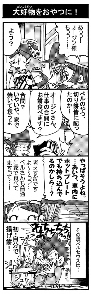 【大好物をおやつに！】「あっっ！オージン様もっっ」「よう？」「ペルのやつ、切り餅皆に配ったのか～」「オージンさん、お仕事の合間にお餅食べます？」「合間？いやいや、家で焼いて食うよ」「やっぱそうよね。･･･あいつ、車内にホットプレートでも持ち込んでるのかしら･･･？」「考えすぎですよ～～っっ･･･。ペルさんも普通に家で食べてますって･･･！」（その頃ペルセウスは･･･）「わぁちちちちっ！！」（初・自分で揚げ餅！）